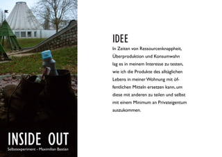 INSIDE OUTSelbstexperiment - Maximilian Bastian
IDEE
In Zeiten von Ressourcenknappheit,
Überproduktion und Konsumwahn
lag es in meinem Interesse zu testen,
wie ich die Produkte des alltäglichen
Lebens in meiner Wohnung mit öf-
fentlichen Mitteln ersetzen kann, um
diese mit anderen zu teilen und selbst
mit einem Minimum an Privateigentum
auszukommen.
 