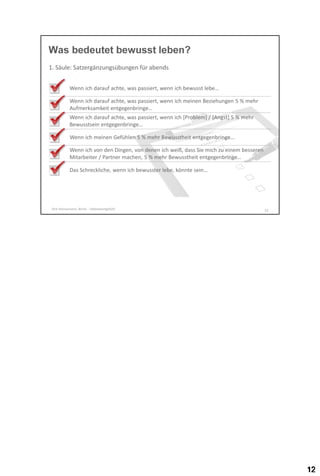Was bedeutet bewusst leben?
1. Säule: Satzergänzungsübungen für abends
Wenn ich darauf achte, was passiert, wenn ich bewusst lebe…
Wenn ich darauf achte, was passiert, wenn ich meinen Beziehungen 5 % mehr
Aufmerksamkeit entgegenbringe…
Wenn ich darauf achte, was passiert, wenn ich [Problem] / [Angst] 5 % mehr
Bewusstsein entgegenbringe…
Wenn ich meinen Gefühlen 5 % mehr Bewusstheit entgegenbringe…
Wenn ich von den Dingen, von denen ich weiß, dass Sie mich zu einem besseren
Mitarbeiter / Partner machen, 5 % mehr Bewusstheit entgegenbringe…
Das Schreckliche, wenn ich bewusster lebe, könnte sein…

Dirk Hannemann, Berlin - Selbstwertgefühl

12

 