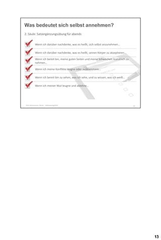 Was bedeutet sich selbst annehmen?
2. Säule: Satzergänzungsübung für abends
Wenn ich darüber nachdenke, was es heißt, sich selbst anzunehmen…

Wenn ich darüber nachdenke, was es heißt, seinen Körper zu akzeptieren…
Wenn ich bereit bin, meine guten Seiten und meine Schwächen realistisch zu
nehmen…
Wenn ich meine Konflikte leugne oder ausklammere…

Wenn ich bereit bin zu sehen, was ich sehe, und zu wissen, was ich weiß…
Wenn ich meiner Wut leugne und ablehne…

Dirk Hannemann, Berlin - Selbstwertgefühl

13

 