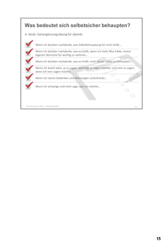 Was bedeutet sich selbstsicher behaupten?
4. Säule: Satzergänzungsübung für abends
Wenn ich darüber nachdenke, was Selbstbehauptung für mich heißt…
Wenn ich darüber nachdenke, was es heißt, wenn ich mehr Mut hätte, meine
eigenen Wünsche für wichtig zu nehmen…
Wenn ich darüber nachdenke, was es heißt, mich besser selbst zu behaupten…
Wenn ich bereit wäre, ja zu sagen, wenn ich ja sagen möchte, und nein zu sagen,
wenn ich nein sagen möchte…

Wenn ich meine Gedanken und Meinungen unterdrücke…
Wenn ich schweige und nicht sage, was ich möchte…

Dirk Hannemann, Berlin - Selbstwertgefühl

15

 