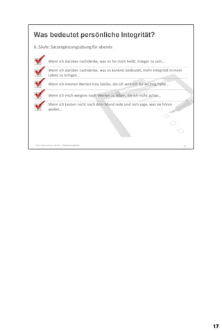 Was bedeutet persönliche Integrität?
6. Säule: Satzergänzungsübung für abends
Wenn ich darüber nachdenke, was es für mich heißt, integer zu sein…
Wenn ich darüber nachdenke, was es konkret bedeutet, mehr Integrität in mein
Leben zu bringen…
Wenn ich meinen Werten treu bleibe, die ich wirklich für wichtig halte…
Wenn ich mich weigere nach Werten zu leben, die ich nicht achte…
Wenn ich Leuten nicht nach dem Mund rede und nich sage, was sie hören
wollen…

Dirk Hannemann, Berlin - Selbstwertgefühl

17

 
