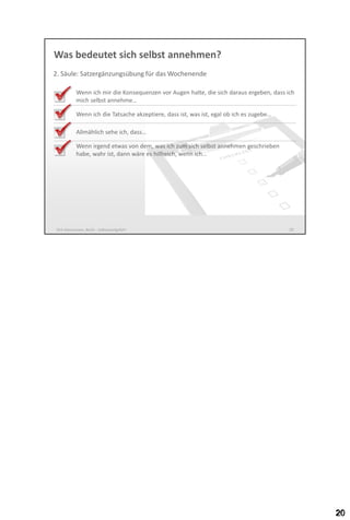 Was bedeutet sich selbst annehmen?
2. Säule: Satzergänzungsübung für das Wochenende
Wenn ich mir die Konsequenzen vor Augen halte, die sich daraus ergeben, dass ich
mich selbst annehme…
Wenn ich die Tatsache akzeptiere, dass ist, was ist, egal ob ich es zugebe…
Allmählich sehe ich, dass…
Wenn irgend etwas von dem, was ich zum sich selbst annehmen geschrieben
habe, wahr wäre, wäre es hilfreich, wenn ich…

Dirk Hannemann, Berlin - Selbstwertgefühl

20

 