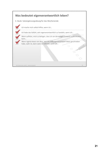 Was bedeutet eigenverantwortlich leben?
3. Säule: Satzergänzungsübung für das Wochenende
Ich mache mich selbst hilflos, wenn ich…

Ich habe das Gefühl, sehr eigenverantwortlich zu handeln, wenn ich…
Wenn aufhöre, mich zu belügen, dass ich am derzeitigen Zustand nichts ändern
kann…
Wenn irgend etwas von dem, was ich zum eigenverantwort leben geschrieben
habe, wahr ist, wäre es hilfreich, wenn ich…

Dirk Hannemann, Berlin - Selbstwertgefühl

21

 