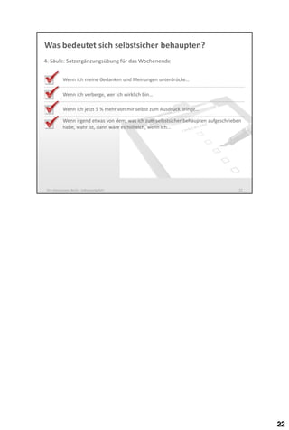 Was bedeutet sich selbstsicher behaupten?
4. Säule: Satzergänzungsübung für das Wochenende
Wenn ich meine Gedanken und Meinungen unterdrücke…

Wenn ich verberge, wer ich wirklich bin…
Wenn ich jetzt 5 % mehr von mir selbst zum Ausdruck bringe…
Wenn irgend etwas von dem, was ich zum selbstsicher behaupten aufgeschrieben
habe, wahr ist, wäre es hilfreich, wenn ich…

Dirk Hannemann, Berlin - Selbstwertgefühl

22

 