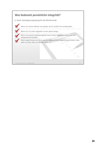 Was bedeutet persönliche Integrität?
6. Säule: Satzergänzungsübung für das Wochenende
Wenn ich meinen Werten treu bleibe, die ich wirklich für wichtig halte…

Wenn ich 5 % mehr Integrität in mein Leben bringe…
Wenn ich meinem Selbstwertgefühl einen hohen Stellenwert beimesse und
entsprechend handele…
Wenn irgend etwas von dem, was ich zu persönliche Integrität geschrieben habe,
wahr wäre, wäre es hilfreich, wenn ich…

Dirk Hannemann, Berlin - Selbstwertgefühl

24

 
