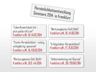 “Zukunftswerkstatt Ich –
jetzt packe ich’s an!”
Frankfurt a.M., 10.-14.02.2014

“Werkzeugkasten Soft Skills”
Frankfurt a.M., 10.-14.03.2014

“Starke Persönlichkeit – witzig,
schlagfertig, souverän”
Frankfurt a.M., 15./16.03.2014

“Erfolgsfaktor Persönlichkeit”
Frankfurt a.M., 17.-21.03.2014

“Werkzeugkasten Soft Skills”
Frankfurt a.M., 31.3.-4.4.2014

“Selbstmarketing mit Charme”
Frankfurt a.M., 28./29.06.2014

 