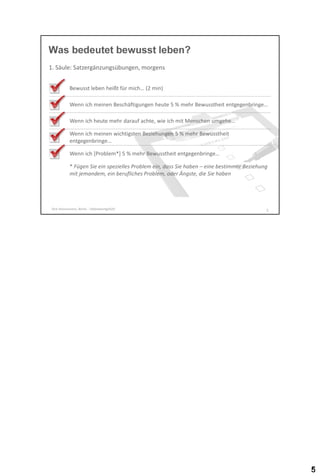 Was bedeutet bewusst leben?
1. Säule: Satzergänzungsübungen, morgens
Bewusst leben heißt für mich… (2 min)

Wenn ich meinen Beschäftigungen heute 5 % mehr Bewusstheit entgegenbringe…
Wenn ich heute mehr darauf achte, wie ich mit Menschen umgehe…
Wenn ich meinen wichtigsten Beziehungen 5 % mehr Bewusstheit
entgegenbringe…

Wenn ich [Problem*] 5 % mehr Bewusstheit entgegenbringe…
* Fügen Sie ein spezielles Problem ein, dass Sie haben – eine bestimmte Beziehung
mit jemandem, ein berufliches Problem, oder Ängste, die Sie haben

Dirk Hannemann, Berlin - Selbstwertgefühl

5

 