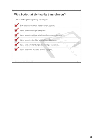 Was bedeutet sich selbst annehmen?
2. Säule: Satzergänzungsübung für morgens
Sich selbst anzunehmen, heißt für mich… (2 min)

Wenn ich meinen Körper akzeptiere…
Wenn ich meinen Körper ablehne und mich davon distanziere…
Wenn ich meine Konflikte bereitwilliger akzeptiere…

Wenn ich meine Handlungen bereitwilliger akzeptiere…
Wenn ich meiner Wut sehr bewusst begegne…

Dirk Hannemann, Berlin - Selbstwertgefühl

6

 