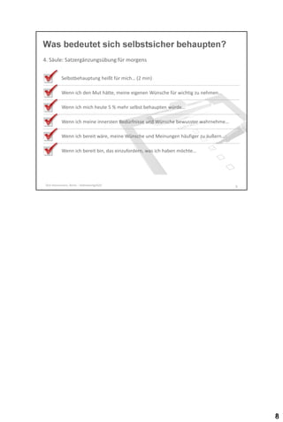 Was bedeutet sich selbstsicher behaupten?
4. Säule: Satzergänzungsübung für morgens
Selbstbehauptung heißt für mich… (2 min)

Wenn ich den Mut hätte, meine eigenen Wünsche für wichtig zu nehmen…
Wenn ich mich heute 5 % mehr selbst behaupten würde…
Wenn ich meine innersten Bedürfnisse und Wünsche bewusster wahrnehme…

Wenn ich bereit wäre, meine Wünsche und Meinungen häufiger zu äußern…
Wenn ich bereit bin, das einzufordern, was ich haben möchte…

Dirk Hannemann, Berlin - Selbstwertgefühl

8

 