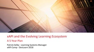 xAPI and the Evolving Learning Ecosystem
A 5 Year Plan
Patrick Selby - Learning Systems Manager
xAPI Camp - DevLearn 2018
 