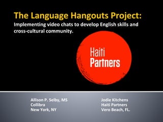 The Language Hangouts Project:
Implementing video chats to develop English skills and
cross-cultural community.
Allison P. Selby, MS
Collibra
New York, NY
Jodie Kitchens
Haiti Partners
Vero Beach, FL.
 