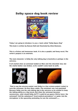 Selby space dog book review
Today I am going to introduce to you a book called "Selby Space Dog"
This book is written by Duncan Ball and illustrated by Allan Stomann.
This is a fiction and humourous book. It is also a graphic and funny novel. The
writer's purpose is to entertain.
The main character is Selby the only talking dog in Australia or perhaps in the
universe.
It all started when an astronaut landed on Mars (not the chocolate bar), but
the starter button was broken, so he couldn't come back to earth.
That is way the mission control sent Selby in a tiny science project rocket to
save the astronaut. He flew there safely .The astronaut was very panicked!
Because Selby was the only talking dog in the universe so he wanted to keep
the talking ability as a big secret. But when the astronaut becomes
unconscious, what should Selby do??? I could let you guess: Did he leave the
astronaut? Call the ambulance? Used medical procedures? or spoke into the
microphone in the spaceship pretending he was the astronaut?.....
 