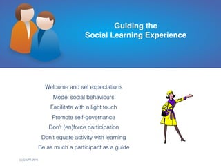 (c) C4LPT, 2016
Welcome and set expectations
Model social behaviours
Facilitate with a light touch
Promote self-governance
Don’t (en)force participation
Don’t equate activity with learning
Be as much a participant as a guide
Guiding the  
Social Learning Experience
 