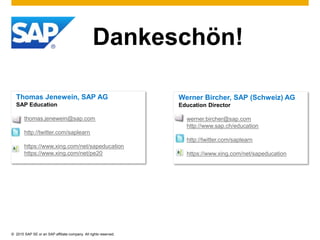 © 2015 SAP SE or an SAP affiliate company. All rights reserved.
Dankeschön!
Thomas Jenewein, SAP AG
SAP Education
thomas.jenewein@sap.com
http://twitter.com/saplearn
https://www.xing.com/net/sapeducation
https://www.xing.com/net/pe20
Werner Bircher, SAP (Schweiz) AG
Education Director
werner.bircher@sap.com
http://www.sap.ch/education
http://twitter.com/saplearn
https://www.xing.com/net/sapeducation
 