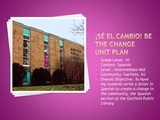 • Grade Level: 10
• Content: Spanish
• Level : Intermediate-Mid
• Community: Garfield, NJ
• Overall Objective: To have
my students write a letter in
Spanish to create a change in
the community, the Spanish
section of the Garfield Public
Library.
 