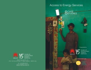 Access to Energy Services
8CASE
STUDIES
SELCO Solar Light Pvt. Ltd.
#742, 15th Cross, 6th Phase, J P Nagar, Bangalore – 560078, India.
Tel: +91-80-266-545-09
Email: selco@selco-india.com
Website: www.selco-india.com
Presented by
In Collaboration with:
YEARS OF
SUSTAINABLE
ENERGY
SERVICES
YEARS OF
SUSTAINABLE
ENERGY
SERVICES
 