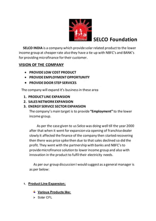 SELCO Foundation
SELCO INDIA is a company which providesolar related product to the lower
income group at cheaper rate also they have a tie up with NBFC’s and BANK’s
for providing microfinance for their customer.
VISION OF THE COMPANY
 PROVIDELOW COST PRODUCT
 PROVIDEEMPLOYMENTOPPORTUNITY
 PROVIDEDOOR STEP SERVICES
The company will expand it’s business in these area
1. PRODUCTLINE EXPANSION
2. SALES NETWORKEXPANSION
3. ENERGY SERVICE SECTOR EXPANSION
The company’s main target is to provide “Employment” to the lower
income group.
As per the casegiven to us Selco was doing well till the year 2000
after that when it went for expansion via opening of franchisedealer
slowly it affected the finance of the company then started recovering
then there was price spikethen due to that sales declined so did the
profit. They went with the partnership with banks and NBFC’s to
providemicrofinance solution to lower income group and also with
innovation in the product to fulfil their electricity needs.
As per our group discussion I would suggestas a general manager is
as per below:
1. Product Line Expansion;
Various Products like:
 Solar CFL
 