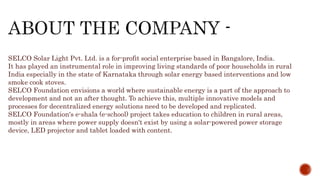 SELCO Solar Light Pvt. Ltd. is a for-profit social enterprise based in Bangalore, India.
It has played an instrumental role in improving living standards of poor households in rural
India especially in the state of Karnataka through solar energy based interventions and low
smoke cook stoves.
SELCO Foundation envisions a world where sustainable energy is a part of the approach to
development and not an after thought. To achieve this, multiple innovative models and
processes for decentralized energy solutions need to be developed and replicated.
SELCO Foundation's e-shala (e-school) project takes education to children in rural areas,
mostly in areas where power supply doesn't exist by using a solar-powered power storage
device, LED projector and tablet loaded with content.
 