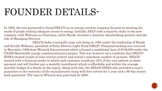 In 1995, the two partnered to found SELCO as an energy services company focused on meeting the
needs of people lacking adequate access to energy. Initially, SELF took a majority stake in the new
company, with Williams as Chairman, while Hande retained a minority shareholding position and the
role of Managing Director.
SELCO India eventually came into being in 1995 under the leadership of Hande
and Neville Williams, president of Solar Electric Light Fund (SELF). Financial backing was received
in December 1996 from Winrock International which released a conditional loan of $150,000 under the
USAID Renewable energy commercialization project. This was however on a condition that SELCO
INDIA created couple of solar service centers and install a minimum number of systems. SELCO
started with a financial model in which each customer would pay 25% of the cost upfront as down
payment and will further pay a monthly installment which is affordable and within the average
monthly budget of a family in the region. Along with this, the SELCO INDIA also provided a year's
guarantee to the warranty of the manufacturer along with free service for a year and a 90-day money
back guarantee. The loan to Winrock was paid back by 2000
 