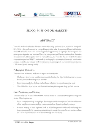 SELCO: MISSION OR MARKET?*
This case study describes the dilemma about the scaling up issues faced by a social enterprise.
SELCO is a for profit enterprise engaged in providing solar lights to rural households in the
state of Karnataka, India.The case study gives an opportunity to highlight the divergence and
convergenceofpassionandinterestofthesocialentrepreneurandtheexpectationsofthefinanciers
of such ventures.Through the story of Harish Hande, the Founder, the case study looks at the
various strategies that SELCO undertook for scaling up its activities in other states, broaden the
product portfolio and bring in fresh investment to maximize profit and turn the enterprise into
a full-blown profit making entity.
Pedagogical Objectives
The objectives of the case study are to expose students to the:
• Challenges faced by the social entrepreneur in finding the right kind of capital to pursue
his/her passion of creating social benefits
• Innovations needed in finding market-based solutions in providing a social need
• The difficulties faced by the social enterprises in replicating or scaling up their success
Case Positioning and Setting
This case study can be used in the MBA Course as well as in Executive Development Programs
for the following courses:
• Social Entrepreneurship:To highlight the divergence and convergence of passion and interest
of the social entrepreneur and the expectations of the financiers of such ventures
• Courses relating to BoP segments such as Marketing to BoP and rural marketing: the
innovations needed in managing or tweaking the marketing mix of price, product, place,
etc., to be successful could be analyzed through the case study
ABSTRACT
© www.etcases.com
Global Summit on
Management Cases
GSMC 2014
* GSMC 2014, IIM Raipur
 