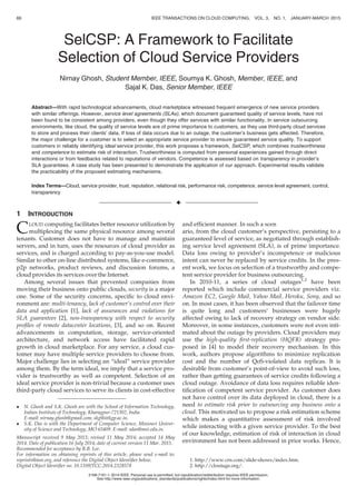 SelCSP: A Framework to Facilitate
Selection of Cloud Service Providers
Nirnay Ghosh, Student Member, IEEE, Soumya K. Ghosh, Member, IEEE, and
Sajal K. Das, Senior Member, IEEE
Abstract—With rapid technological advancements, cloud marketplace witnessed frequent emergence of new service providers
with similar offerings. However, service level agreements (SLAs), which document guaranteed quality of service levels, have not
been found to be consistent among providers, even though they offer services with similar functionality. In service outsourcing
environments, like cloud, the quality of service levels are of prime importance to customers, as they use third-party cloud services
to store and process their clients’ data. If loss of data occurs due to an outage, the customer’s business gets affected. Therefore,
the major challenge for a customer is to select an appropriate service provider to ensure guaranteed service quality. To support
customers in reliably identifying ideal service provider, this work proposes a framework, SelCSP, which combines trustworthiness
and competence to estimate risk of interaction. Trustworthiness is computed from personal experiences gained through direct
interactions or from feedbacks related to reputations of vendors. Competence is assessed based on transparency in provider’s
SLA guarantees. A case study has been presented to demonstrate the application of our approach. Experimental results validate
the practicability of the proposed estimating mechanisms.
Index Terms—Cloud, service provider, trust, reputation, relational risk, performance risk, competence, service level agreement, control,
transparency
Ç
1 INTRODUCTION
CLOUD computing facilitates better resource utilization by
multiplexing the same physical resource among several
tenants. Customer does not have to manage and maintain
servers, and in turn, uses the resources of cloud provider as
services, and is charged according to pay-as-you-use model.
Similar to other on-line distributed systems, like e-commerce,
p2p networks, product reviews, and discussion forums, a
cloud provides its services over the Internet.
Among several issues that prevented companies from
moving their business onto public clouds, security is a major
one. Some of the security concerns, speciﬁc to cloud envi-
ronment are: multi-tenancy, lack of customer’s control over their
data and application [1], lack of assurances and violations for
SLA guarantees [2], non-transparency with respect to security
proﬁles of remote datacenter locations, [3], and so on. Recent
advancements in computation, storage, service-oriented
architecture, and network access have facilitated rapid
growth in cloud marketplace. For any service, a cloud cus-
tomer may have multiple service providers to choose from.
Major challenge lies in selecting an “ideal” service provider
among them. By the term ideal, we imply that a service pro-
vider is trustworthy as well as competent. Selection of an
ideal service provider is non-trivial because a customer uses
third-party cloud services to serve its clients in cost-effective
and efﬁcient manner. In such a scen
ario, from the cloud customer’s perspective, persisting to a
guaranteed level of service, as negotiated through establish-
ing service level agreement (SLA), is of prime importance.
Data loss owing to provider’s incompetence or malicious
intent can never be replaced by service credits. In the pres-
ent work, we focus on selection of a trustworthy and compe-
tent service provider for business outsourcing.
In 2010-11, a series of cloud outages1,2
have been
reported which include commercial service providers viz.
Amazon EC2, Google Mail, Yahoo Mail, Heroku, Sony, and so
on. In most cases, it has been observed that the failover time
is quite long and customers’ businesses were hugely
affected owing to lack of recovery strategy on vendor side.
Moreover, in some instances, customers were not even inti-
mated about the outage by providers. Cloud providers may
use the high-quality ﬁrst-replication (HQFR) strategy pro-
posed in [4] to model their recovery mechanism. In this
work, authors propose algorithms to minimize replication
cost and the number of QoS-violated data replicas. It is
desirable from customer’s point-of-view to avoid such loss,
rather than getting guarantees of service credits following a
cloud outage. Avoidance of data loss requires reliable iden-
tiﬁcation of competent service provider. As customer does
not have control over its data deployed in cloud, there is a
need to estimate risk prior to outsourcing any business onto a
cloud. This motivated us to propose a risk estimation scheme
which makes a quantitative assessment of risk involved
while interacting with a given service provider. To the best
of our knowledge, estimation of risk of interaction in cloud
environment has not been addressed in prior works. Hence,
 N. Ghosh and S.K. Ghosh are with the School of Information Technology,
Indian Institute of Technology, Kharagpur-721302, India.
E-mail: nirnay.ghosh@gmail.com, skg@iitkgp.ac.in.
 S.K. Das is with the Department of Computer Science, Missouri Univer-
sity of Science and Technology, MO 65409. E-mail: sdas@mst.edu.in.
Manuscript received 9 May 2013; revised 11 May 2014; accepted 14 May
2014. Date of publication 16 July 2014; date of current version 11 Mar. 2015.
Recommended for acceptance by R.B. Lee.
For information on obtaining reprints of this article, please send e-mail to:
reprints@ieee.org, and reference the Digital Object Identiﬁer below.
Digital Object Identiﬁer no. 10.1109/TCC.2014.2328578
1. http://www.crn.com/slide-shows/index.htm.
2. http://cloutage.org/.
66 IEEE TRANSACTIONS ON CLOUD COMPUTING, VOL. 3, NO. 1, JANUARY-MARCH 2015
2168-7161 ß 2014 IEEE. Personal use is permitted, but republication/redistribution requires IEEE permission.
See http://www.ieee.org/publications_standards/publications/rights/index.html for more information.
 