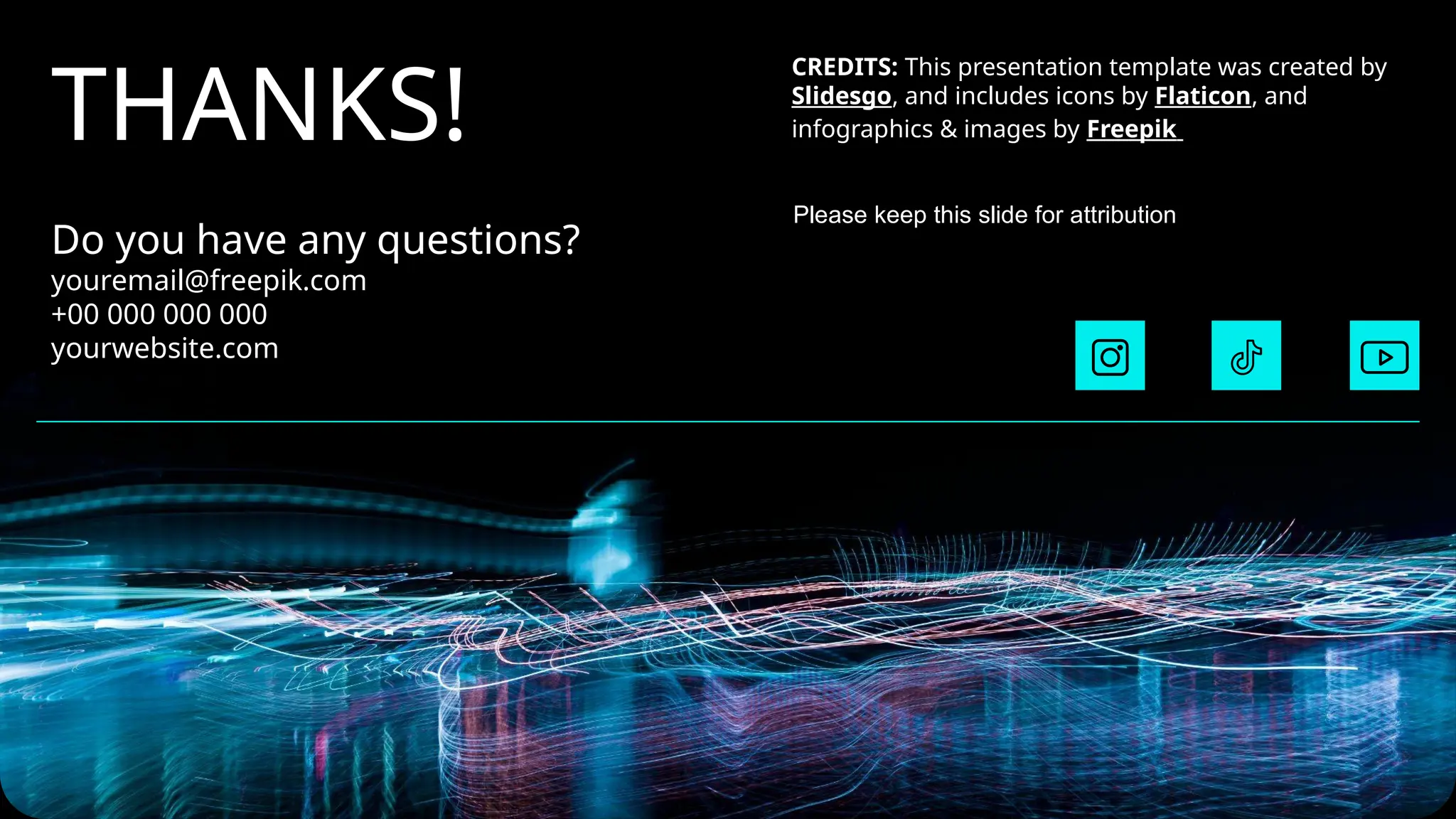 CREDITS: This presentation template was created by
Slidesgo, and includes icons by Flaticon, and
infographics & images by Freepik
THANKS!
Do you have any questions?
youremail@freepik.com
+00 000 000 000
yourwebsite.com
Please keep this slide for attribution
 