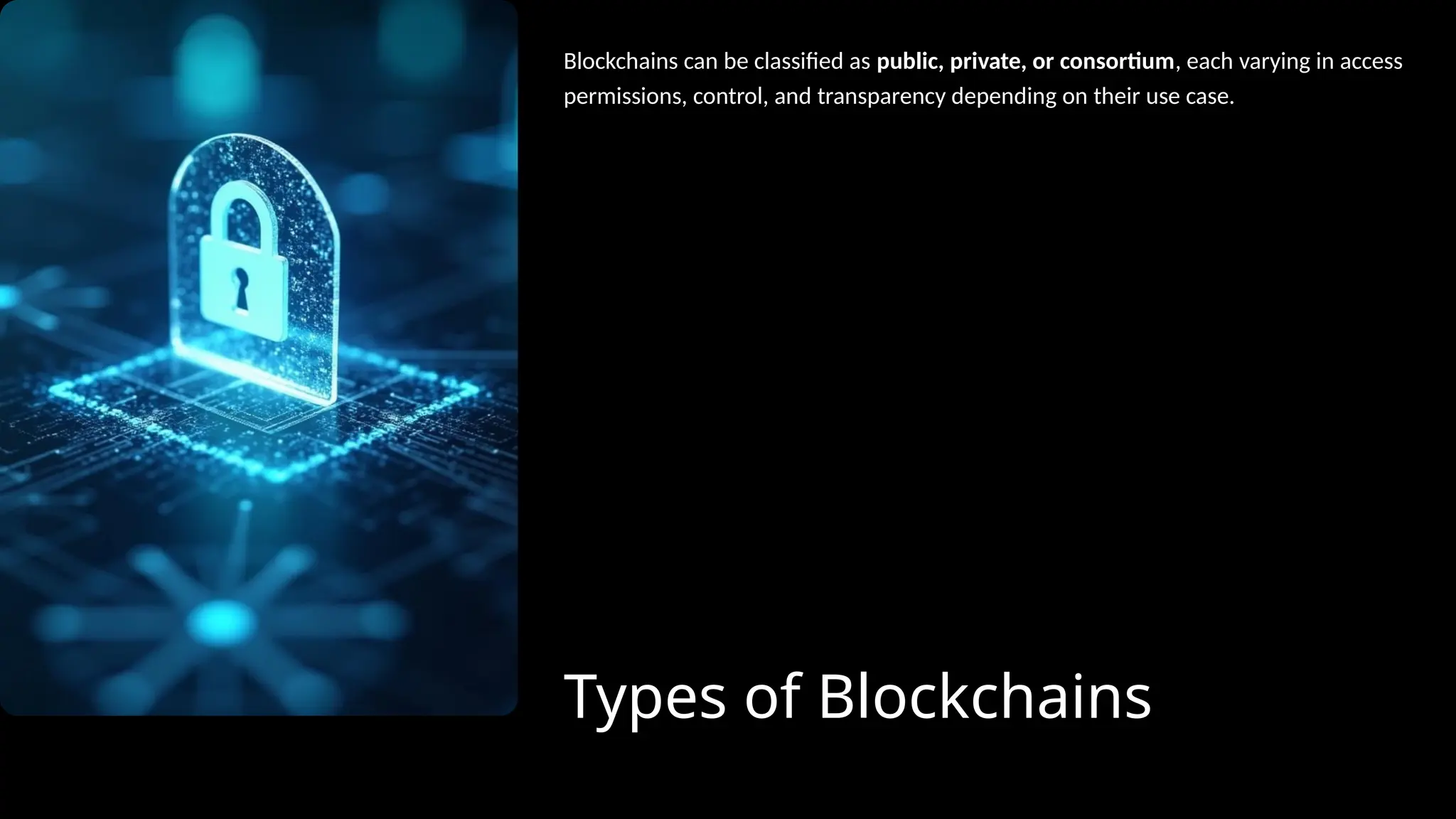 Types of Blockchains
Blockchains can be classified as public, private, or consortium, each varying in access
permissions, control, and transparency depending on their use case.
 