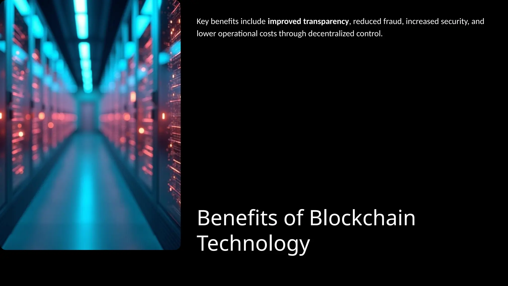 Benefits of Blockchain
Technology
Key benefits include improved transparency, reduced fraud, increased security, and
lower operational costs through decentralized control.
 