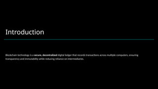 Introduction
Blockchain technology is a secure, decentralized digital ledger that records transactions across multiple computers, ensuring
transparency and immutability while reducing reliance on intermediaries.
 