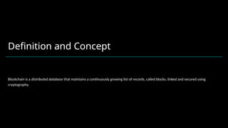 Definition and Concept
Blockchain is a distributed database that maintains a continuously growing list of records, called blocks, linked and secured using
cryptography.
 