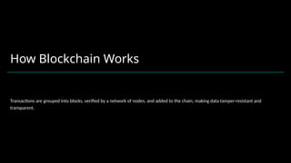 How Blockchain Works
Transactions are grouped into blocks, verified by a network of nodes, and added to the chain, making data tamper-resistant and
transparent.
 