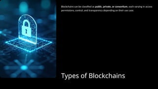 Types of Blockchains
Blockchains can be classified as public, private, or consortium, each varying in access
permissions, control, and transparency depending on their use case.
 