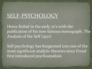 SELF-PSYCHOLOGY
Heinz Kohut in the early 70's with the
publication of his now famous monograph, The
Analysis of the Self (1971)
Self psychology has burgeoned into one of the
most significant analytic theories since Freud
first introduced psychoanalysis

 