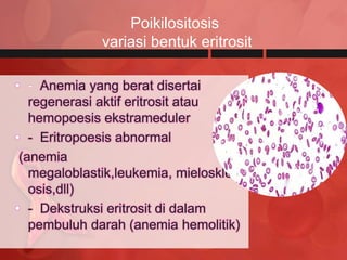 Poikilositosis
              variasi bentuk eritrosit

• - Anemia yang berat disertai
   regenerasi aktif eritrosit atau
   hemopoesis ekstrameduler
• - Eritropoesis abnormal
 (anemia
   megaloblastik,leukemia, mieloskler
   osis,dll)
• - Dekstruksi eritrosit di dalam
   pembuluh darah (anemia hemolitik)
 