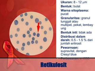 • Ukuran: 8 - 12 m
       • Bentuk: bulat
       • Warna sitoplasma:
         pucat
       • Granularitas: granul
         tunggal atau
         multipel, pekat, lembay
         ung
       • Bentuk inti: tidak ada
       • Distribusi dalam
         darah: 0.5 - 1.5 % dari
         jumlah eritrosit
       • Pewarnaan:
         supravital, dengan
         Cresyl blue
       • Perbesaran: x 1000

Retikulosit
 