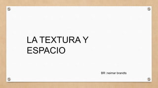 LA TEXTURA Y
ESPACIO
BR :neimar brandts
 