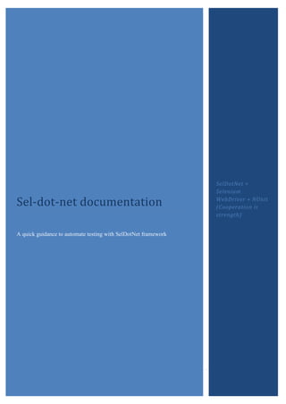 Sel-dot-net documentation
                                                                SelDotNet =
                                                                Selenium
                                                                WebDriver + NUnit
                                                                (Cooperation is
                                                                strength)


A quick guidance to automate testing with SelDotNet framework




          Sel-Dot-Net Documentation                                         Page i
 