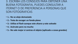 3. ESCRIBA LOS CONSEJOS PARA OBTENER UNA
BUENA FOTOGRAFIA, PUEDES CONSULTAR A
ITERNET O DE PREFERENCIA A PERSONAS QUE
SON FOTOGRAFICAS
• 1.- No se aleje demasiado
• 2.- Trata de escoger un fondo plano
• 3.- Utiliza el flash aunque este afuera y este soleado
• 4.- Acércate pero no mucho
• 5.- No sale mejor si centras el objeto (aplicado a cosas grandes)
 