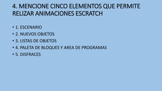 4. MENCIONE CINCO ELEMENTOS QUE PERMITE
RELIZAR ANIMACIONES ESCRATCH
• 1. ESCENARIO
• 2. NUEVOS OBJETOS
• 3. LISTAS DE OBJETOS
• 4. PALETA DE BLOQUES Y AREA DE PROGRAMAS
• 5. DISFRACES
 