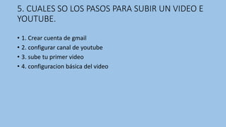 5. CUALES SO LOS PASOS PARA SUBIR UN VIDEO E
YOUTUBE.
• 1. Crear cuenta de gmail
• 2. configurar canal de youtube
• 3. sube tu primer video
• 4. configuracion básica del video
 