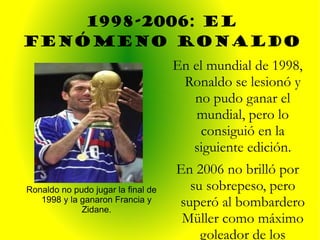 1998-2006: EL FENÓMENO RONALDO Ronaldo no pudo jugar la final de 1998 y la ganaron Francia y Zidane. En el mundial de 1998, Ronaldo se lesionó y no pudo ganar el mundial, pero lo consiguió en la siguiente edición. En 2006 no brilló por su sobrepeso, pero superó al bombardero Müller como máximo goleador de los mudiales. 