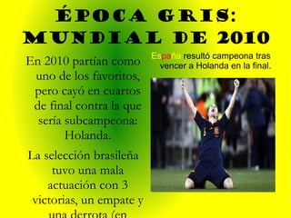 ÉPOCA GRIS: MUNDIAL DE 2010 Es pa ña  resultó campeona tras vencer a Holanda en la final. En 2010 partían como uno de los favoritos, pero cayó en cuartos de final contra la que sería subcampeona: Holanda. La selección brasileña tuvo una mala actuación con 3 victorias, un empate y una derrota (en cuartos). 