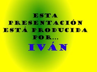ESTA PRESENTACIÓN ESTÁ PRODUCIDA POR... IVÁN 