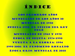 ÍNDICE LOS PRIMEROS AÑOS Mundiales de los años 30 MUNDIAL de 1950  Suecia 1958: El inicio del rey Pelé Mundiales de 1962 y 1970 ÉPOCA DE SEQUÍA: 1974-1990 VUELTA A LA GLORIA: 1994 1998-2006: EL FENÓMENO RONALDO ÉPOCA GRIS: MUNDIAL DE 2010 