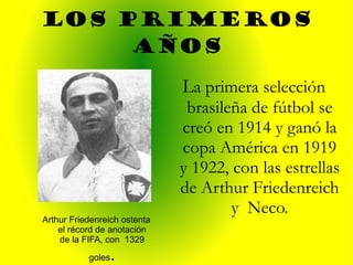 LOS PRIMEROS AÑOS Art hur Friedenreich ostenta el récord de anotación de la FIFA, con  1329 goles . L a primera selección brasileña de fútbol se creó en 1914 y ganó la copa América en 1919 y 1922, con las estrellas de Arthur Friedenreich y  Neco. 