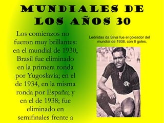 Mundiales de los años 30 Leônidas da Silva fue el goleador del mundial de 1938, con 8 goles. Los comienzos no fueron muy brillantes: en el mundial de 1930, Brasil fue eliminado en la primera ronda por Yugoslavia; en el de 1934, en la misma ronda por España; y en el de 1938; fue eliminado en semifinales frente a Italia.   