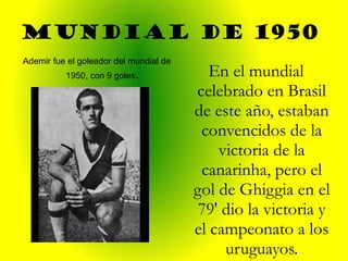 MUNDIAL de 1950  Ademir fue el goleador del mundial de 1950, con 9 goles . En el mundial celebrado en Brasil de este año, estaban convencidos de la victoria de la canarinha, pero el gol de Ghiggia en el 79' dio la victoria y el campeonato a los uruguayos. 