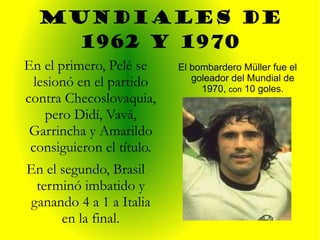Mundiales de 1962 y 1970 El bombardero Müller fue el goleador del Mundial de 1970,  con  10 goles. En el primero, Pelé se lesionó en el partido contra Checoslovaquia, pero Didí, Vavá, Garrincha y Amarildo consiguieron el título. En el segundo, Brasil terminó imbatido y ganando 4 a 1 a Italia en la final. 