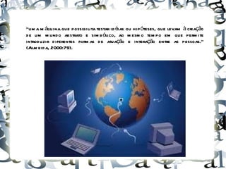“ uma máquina que possibilita testar idéias ou hipóteses, que levam à criação de um mundo abstrato e simbólico, ao mesmo tempo em que permite introduzir diferentes formas de atuação e interação entre as pessoas.” (Almeida, 2000:79). 