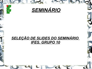 SEMINÁRIO SELEÇÃO DE SLIDES DO SEMINÁRIO  IFES. GRUPO 10 